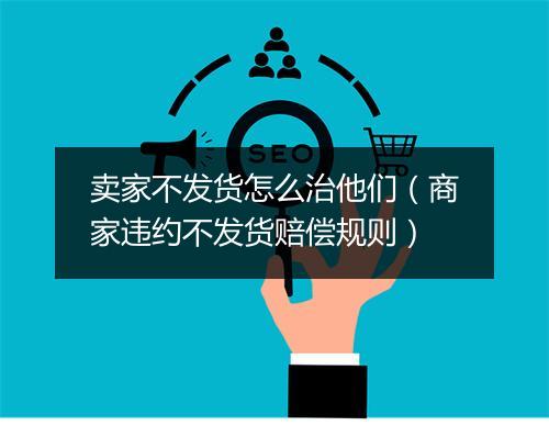 卖家不发货怎么治他们（商家违约不发货赔偿规则）