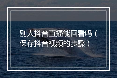 别人抖音直播能回看吗（保存抖音视频的步骤）