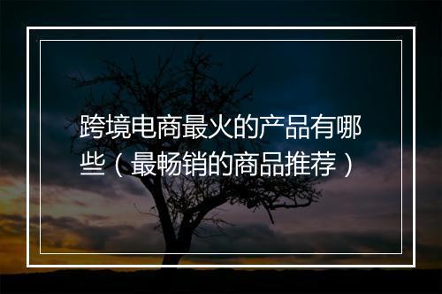 跨境电商最火的产品有哪些（最畅销的商品推荐）