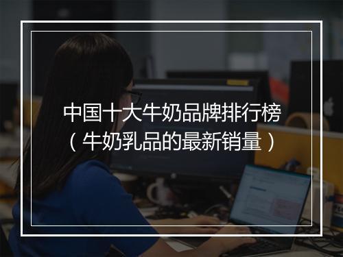 中国十大牛奶品牌排行榜（牛奶乳品的最新销量）