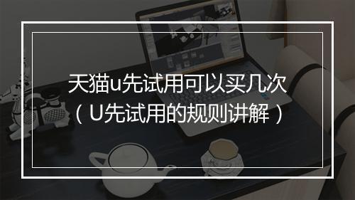 天猫u先试用可以买几次（U先试用的规则讲解）