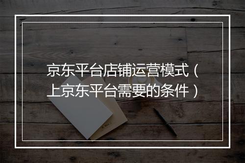 京东平台店铺运营模式（上京东平台需要的条件）