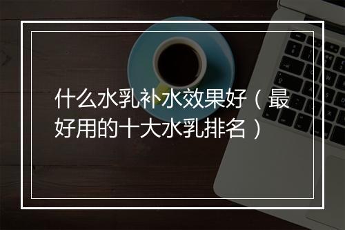什么水乳补水效果好（最好用的十大水乳排名）