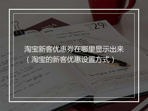 淘宝新客优惠券在哪里显示出来（淘宝的新客优惠设置方式）