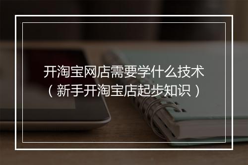 开淘宝网店需要学什么技术（新手开淘宝店起步知识）