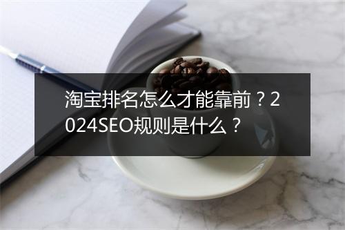 淘宝排名怎么才能靠前？2024SEO规则是什么？