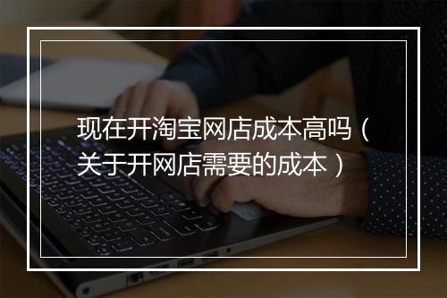 现在开淘宝网店成本高吗（关于开网店需要的成本）