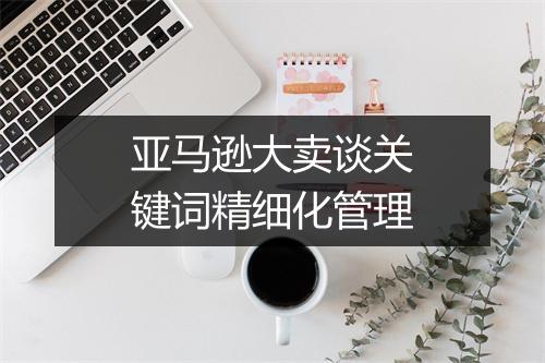 亚马逊大卖谈关键词精细化管理