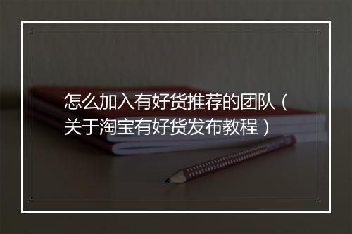怎么加入有好货推荐的团队（关于淘宝有好货发布教程）