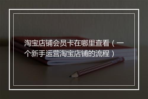 淘宝店铺会员卡在哪里查看（一个新手运营淘宝店铺的流程）