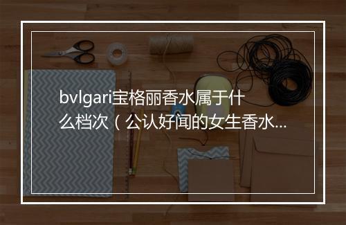 bvlgari宝格丽香水属于什么档次（公认好闻的女生香水）