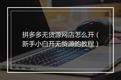 拼多多无货源网店怎么开（新手小白开无货源的教程）