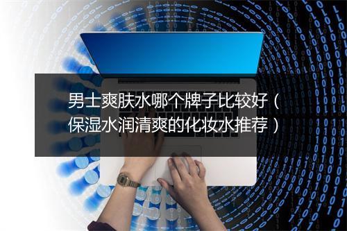 男士爽肤水哪个牌子比较好（保湿水润清爽的化妆水推荐）