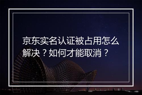 京东实名认证被占用怎么解决？如何才能取消？