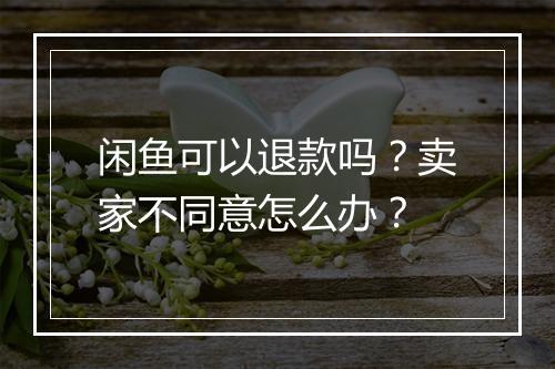 闲鱼可以退款吗？卖家不同意怎么办？