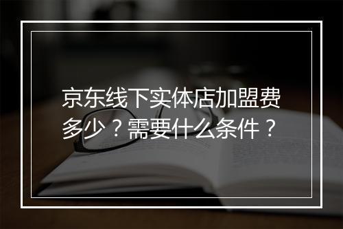 京东线下实体店加盟费多少？需要什么条件？