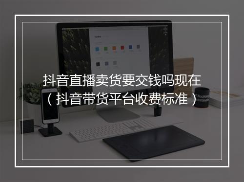 抖音直播卖货要交钱吗现在（抖音带货平台收费标准）