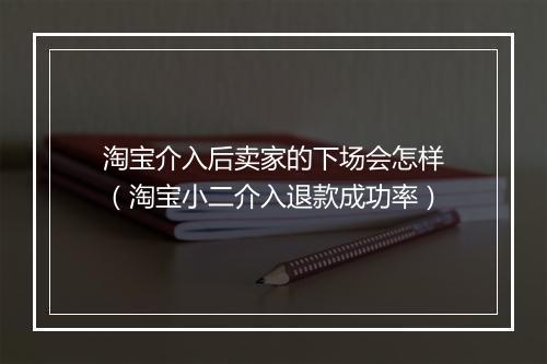 淘宝介入后卖家的下场会怎样（淘宝小二介入退款成功率）