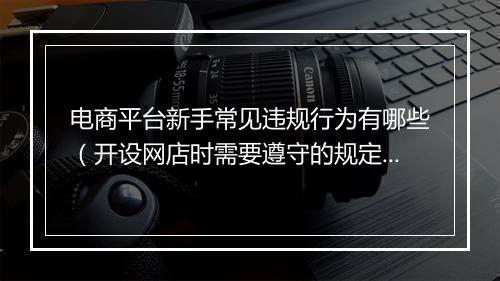 电商平台新手常见违规行为有哪些（开设网店时需要遵守的规定）