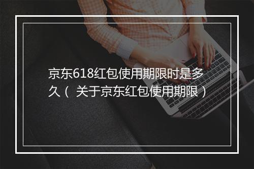 京东618红包使用期限时是多久（ 关于京东红包使用期限）