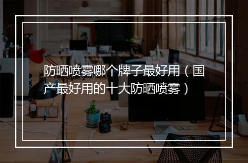 防晒喷雾哪个牌子最好用（国产最好用的十大防晒喷雾）