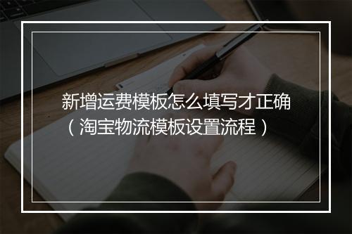 新增运费模板怎么填写才正确（淘宝物流模板设置流程）
