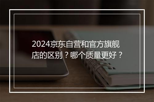2024京东自营和官方旗舰店的区别？哪个质量更好？