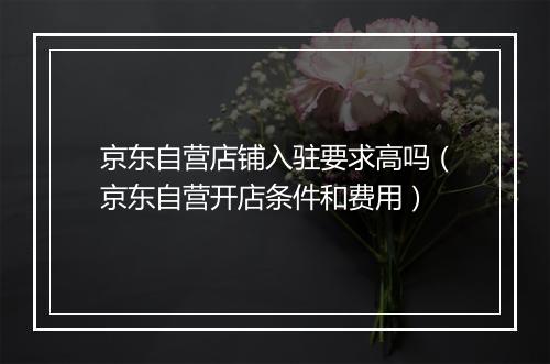 京东自营店铺入驻要求高吗（京东自营开店条件和费用）