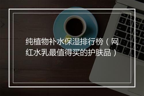 纯植物补水保湿排行榜（网红水乳最值得买的护肤品）
