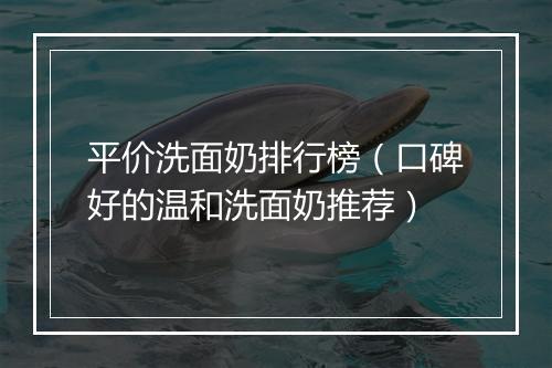 平价洗面奶排行榜（口碑好的温和洗面奶推荐）