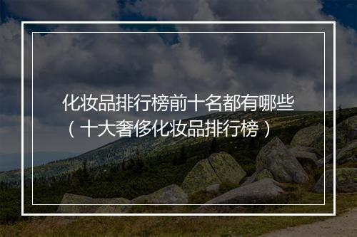 化妆品排行榜前十名都有哪些（十大奢侈化妆品排行榜）
