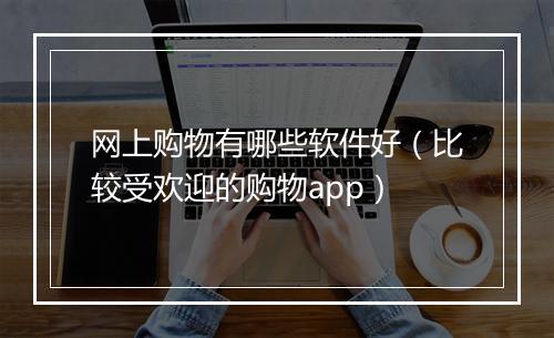 网上购物有哪些软件好（比较受欢迎的购物app）