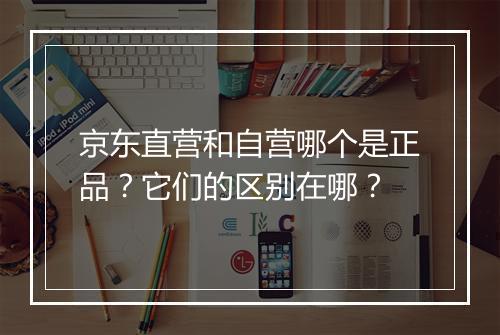 京东直营和自营哪个是正品？它们的区别在哪？