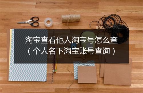 淘宝查看他人淘宝号怎么查（个人名下淘宝账号查询）