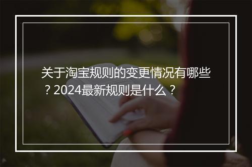 关于淘宝规则的变更情况有哪些？2024最新规则是什么？