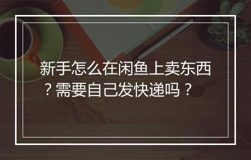 新手怎么在闲鱼上卖东西？需要自己发快递吗？