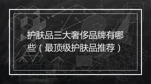 护肤品三大奢侈品牌有哪些（最顶级护肤品推荐）