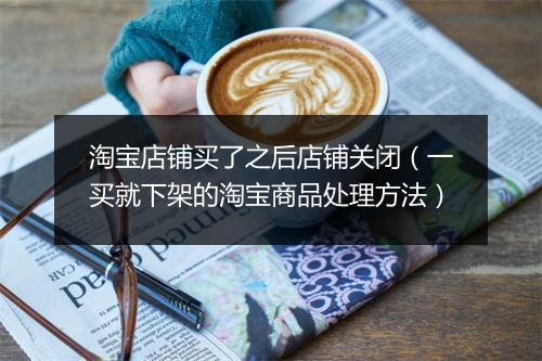 淘宝店铺买了之后店铺关闭（一买就下架的淘宝商品处理方法）