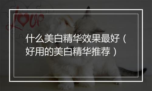 什么美白精华效果最好（好用的美白精华推荐）