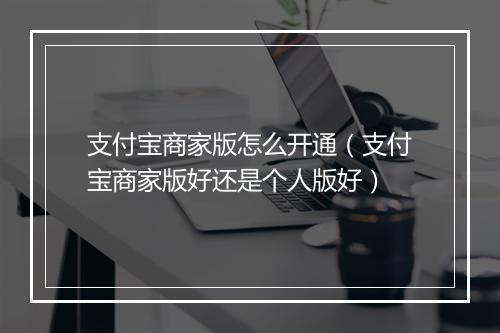 支付宝商家版怎么开通（支付宝商家版好还是个人版好）