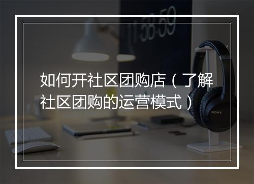 如何开社区团购店（了解社区团购的运营模式）
