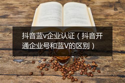 抖音蓝v企业认证（抖音开通企业号和蓝V的区别）