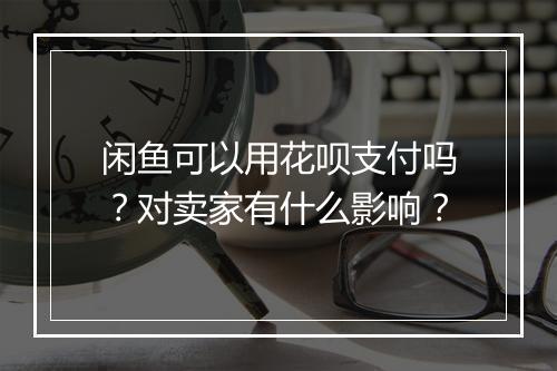 闲鱼可以用花呗支付吗？对卖家有什么影响？
