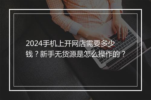 2024手机上开网店需要多少钱？新手无货源是怎么操作的？