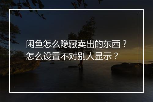 闲鱼怎么隐藏卖出的东西？怎么设置不对别人显示？