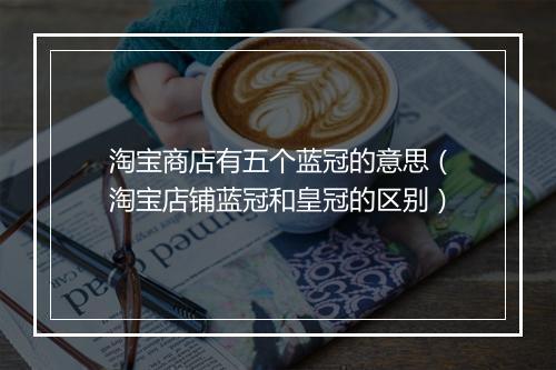 淘宝商店有五个蓝冠的意思（淘宝店铺蓝冠和皇冠的区别）
