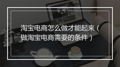 淘宝电商怎么做才能起来（做淘宝电商需要的条件）