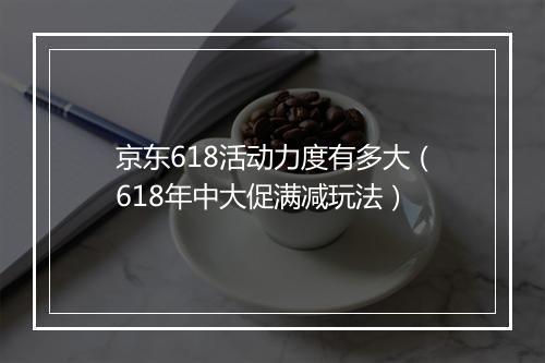 京东618活动力度有多大（618年中大促满减玩法）