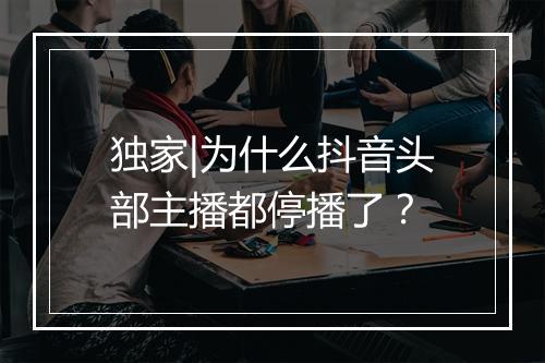 独家|为什么抖音头部主播都停播了？