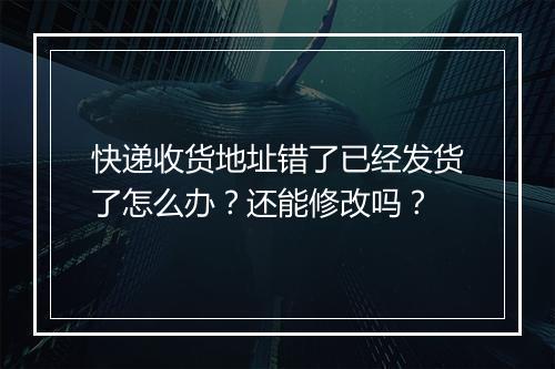 快递收货地址错了已经发货了怎么办？还能修改吗？